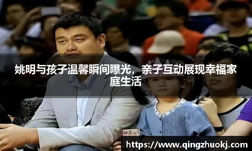 姚明与孩子温馨瞬间曝光，亲子互动展现幸福家庭生活