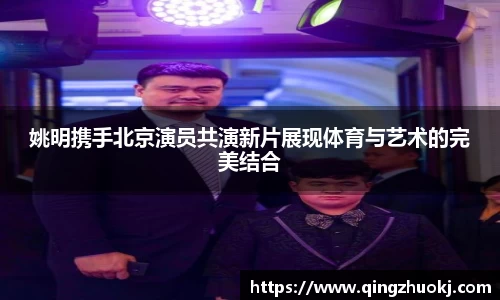 姚明携手北京演员共演新片展现体育与艺术的完美结合